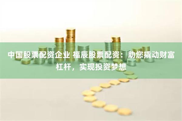 中国股票配资企业 福辰股票配资：助您撬动财富杠杆，实现投资梦想