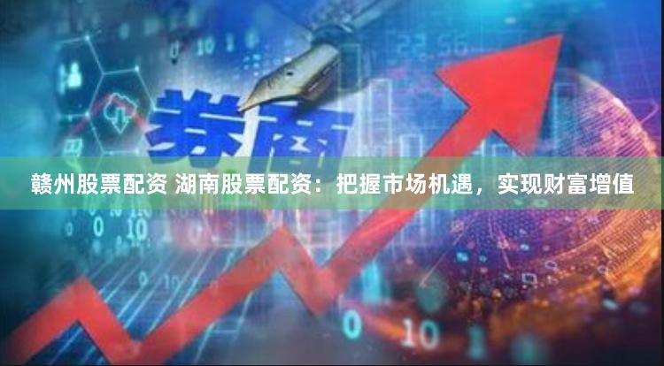赣州股票配资 湖南股票配资：把握市场机遇，实现财富增值