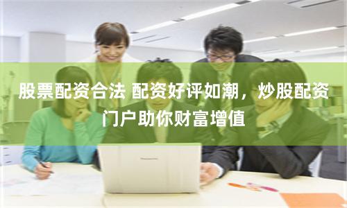 股票配资合法 配资好评如潮，炒股配资门户助你财富增值