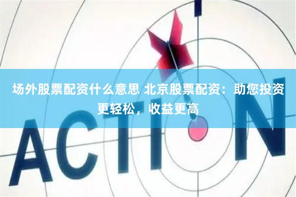 场外股票配资什么意思 北京股票配资：助您投资更轻松，收益更高