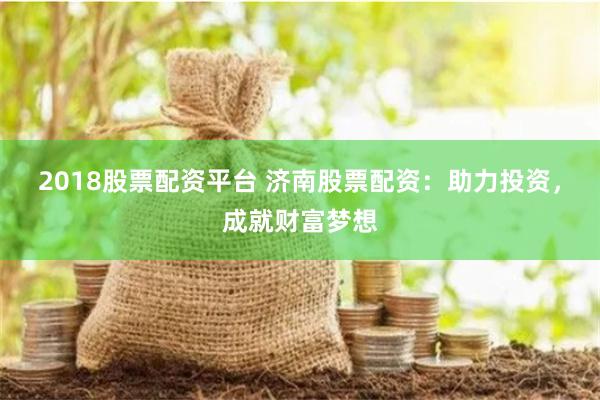 2018股票配资平台 济南股票配资：助力投资，成就财富梦想