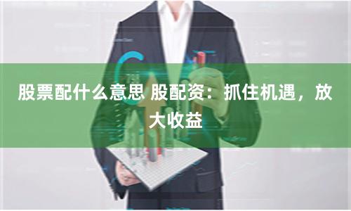 股票配什么意思 股配资：抓住机遇，放大收益