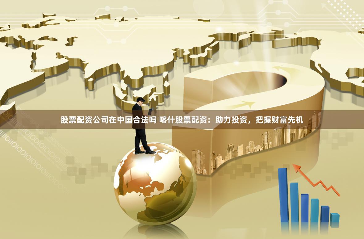 股票配资公司在中国合法吗 喀什股票配资：助力投资，把握财富先机
